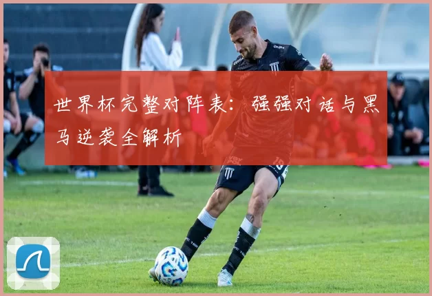 世界杯完整对阵表:强强对话与黑马逆袭全解析