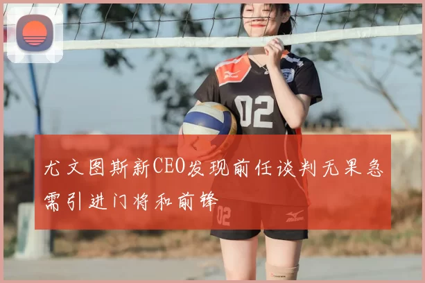 尤文图斯新CEO发现前任谈判无果急需引进门将和前锋