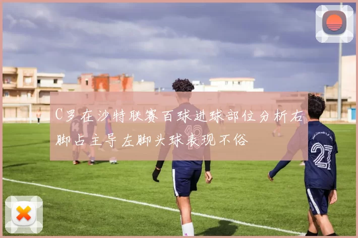 C罗在沙特联赛百球进球部位分析右脚占主导左脚头球表现不俗