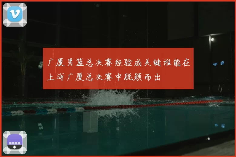 广厦男篮总决赛经验成关键谁能在上海广厦总决赛中脱颖而出