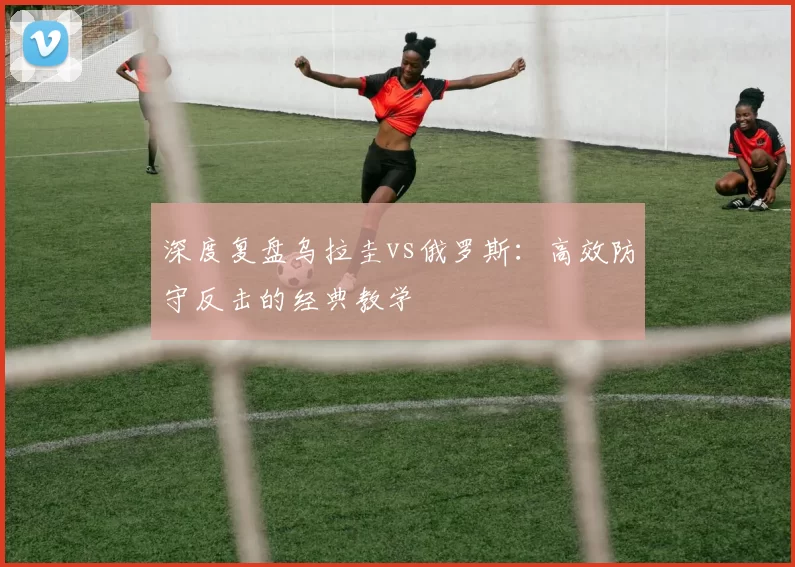 深度复盘乌拉圭vs俄罗斯：高效防守反击的经典教学