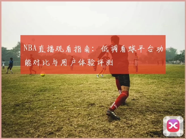 NBA直播观看指南：低调看球平台功能对比与用户体验评测