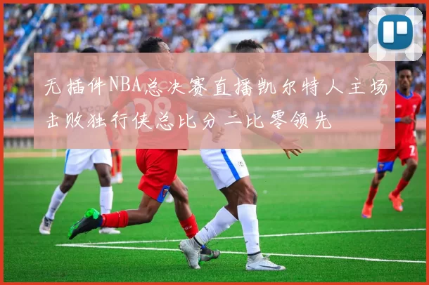 无插件NBA总决赛直播凯尔特人主场击败独行侠总比分二比零领先