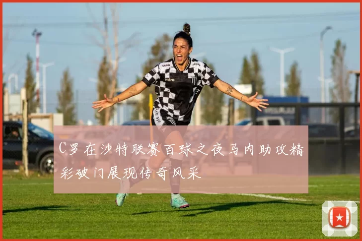 C罗在沙特联赛百球之夜马内助攻精彩破门展现传奇风采