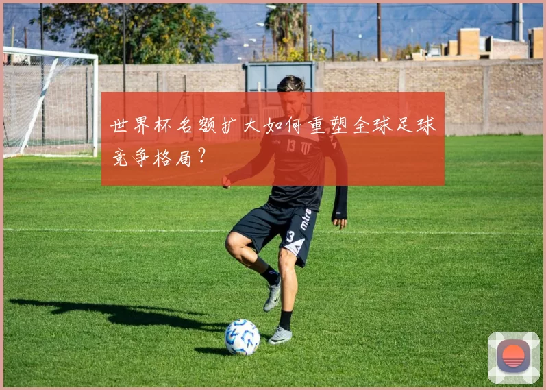 世界杯名额扩大如何重塑全球足球竞争格局？