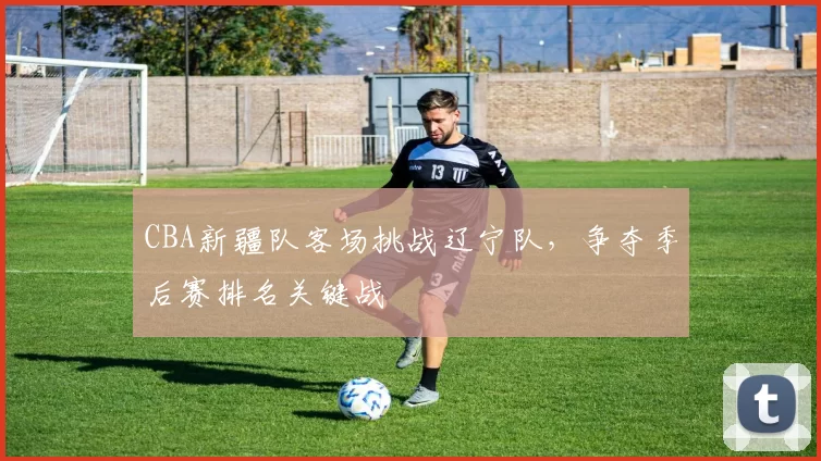 CBA新疆队客场挑战辽宁队,争夺季后赛排名关键战