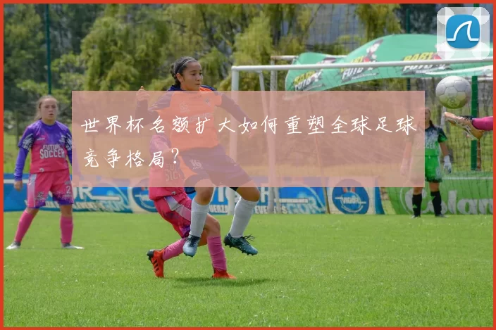 世界杯名额扩大如何重塑全球足球竞争格局？
