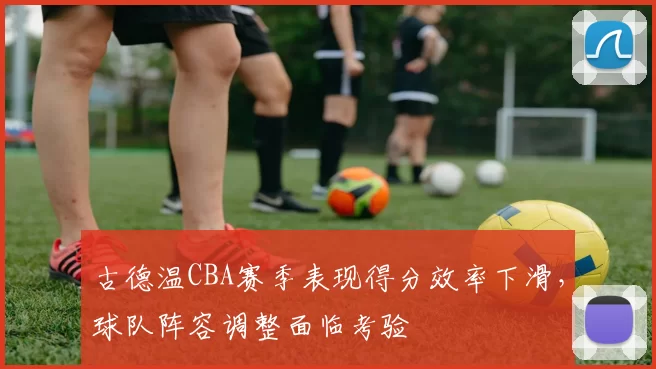 古德温CBA赛季表现得分效率下滑，球队阵容调整面临考验