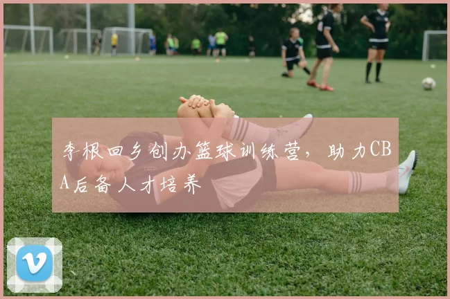 李根回乡创办篮球训练营,助力CBA后备人才培养