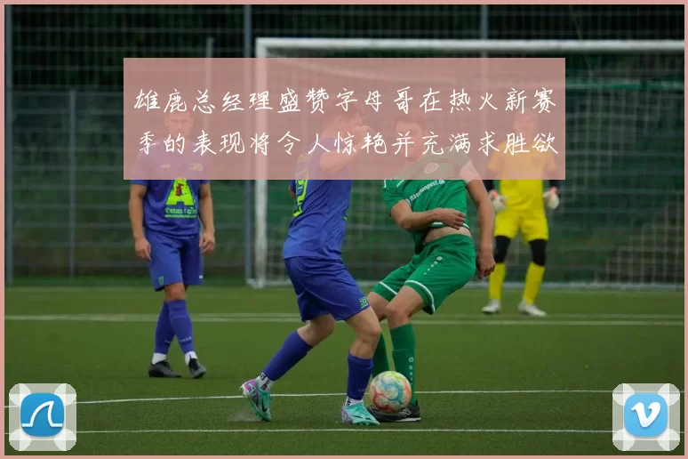 雄鹿总经理盛赞字母哥在热火新赛季的表现将令人惊艳并充满求胜欲