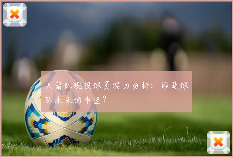 火箭队现役球员实力分析：谁是球队未来的中坚？