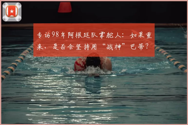 专访98年阿根廷队掌舵人：如果重来，是否会坚持用“战神”巴蒂？
