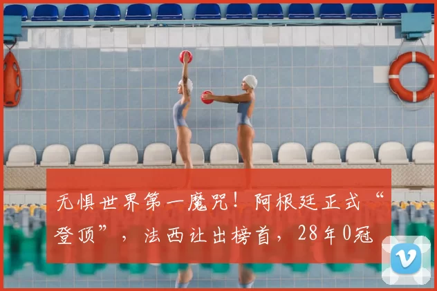 无惧世界第一魔咒！阿根廷正式“登顶”，法西让出榜首，28年0冠