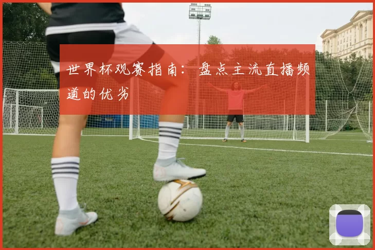 世界杯观赛指南：盘点主流直播频道的优劣
