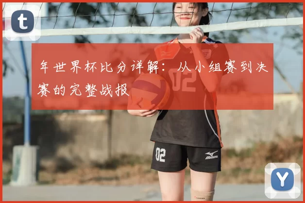 年世界杯比分详解：从小组赛到决赛的完整战报