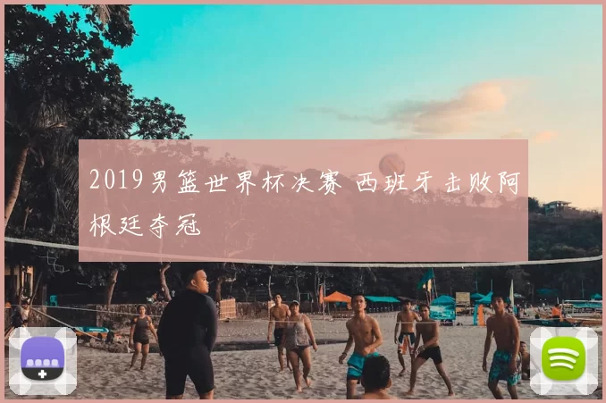 2019男篮世界杯决赛 西班牙击败阿根廷夺冠