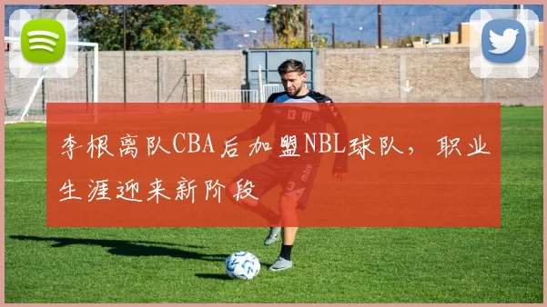 李根离队CBA后加盟NBL球队,职业生涯迎来新阶段