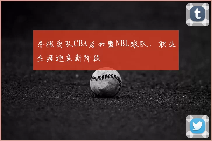 李根离队CBA后加盟NBL球队,职业生涯迎来新阶段