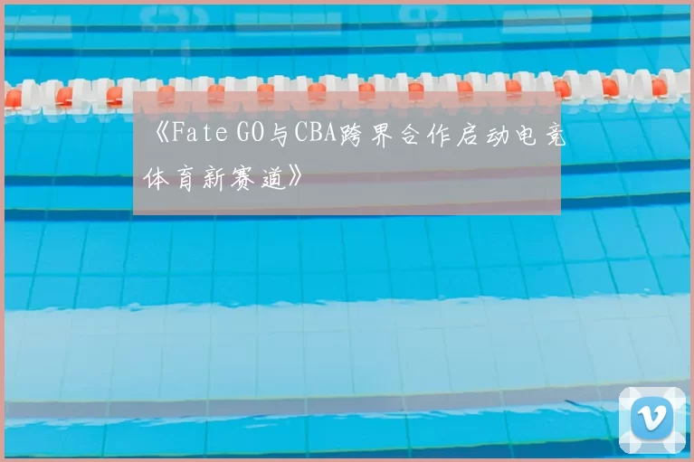 《Fate GO与CBA跨界合作启动电竞体育新赛道》