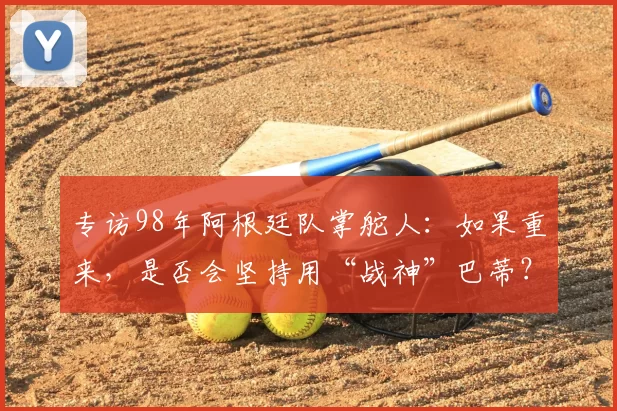 专访98年阿根廷队掌舵人：如果重来，是否会坚持用“战神”巴蒂？