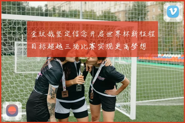 金玟哉坚定信念开启世界杯新征程目标超越三场比赛实现更高梦想