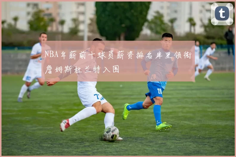 NBA年薪前十球员薪资排名库里领衔詹姆斯杜兰特入围