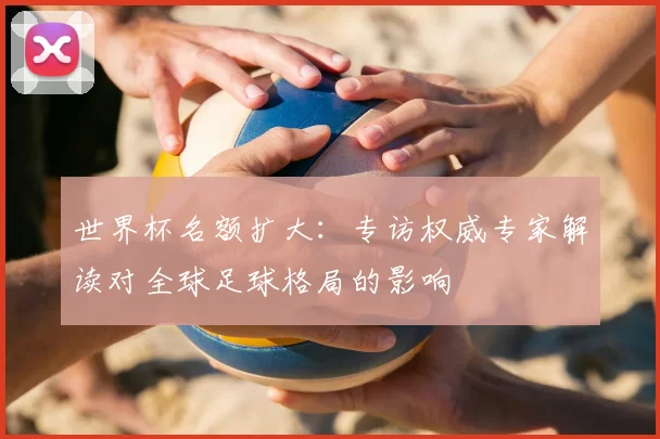 世界杯名额扩大：专访权威专家解读对全球足球格局的影响