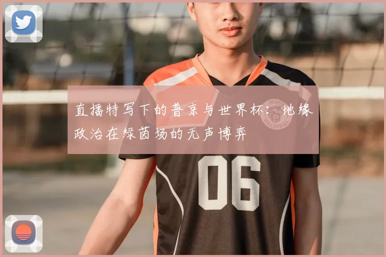 直播特写下的普京与世界杯:地缘政治在绿茵场的无声博弈