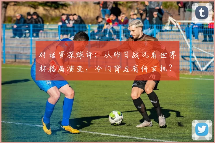 对话资深球评：从昨日战况看世界杯格局演变，冷门背后有何玄机？
