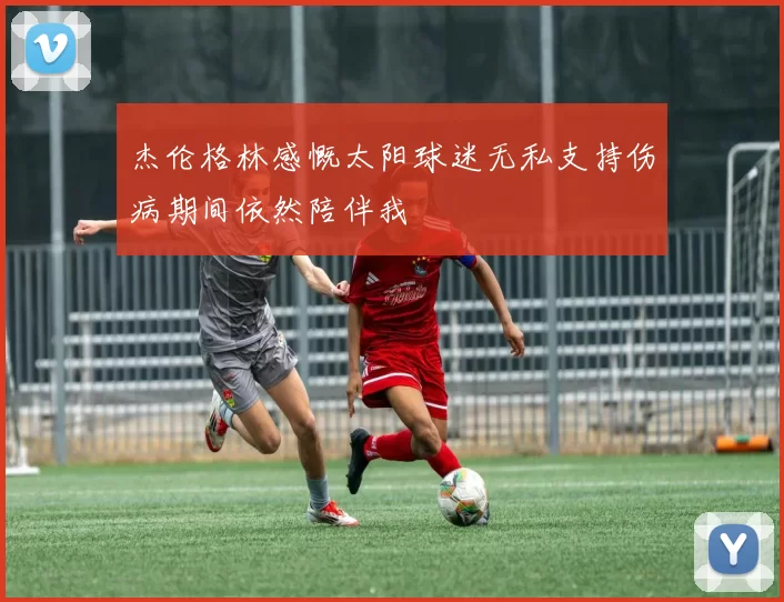 杰伦格林感慨太阳球迷无私支持伤病期间依然陪伴我