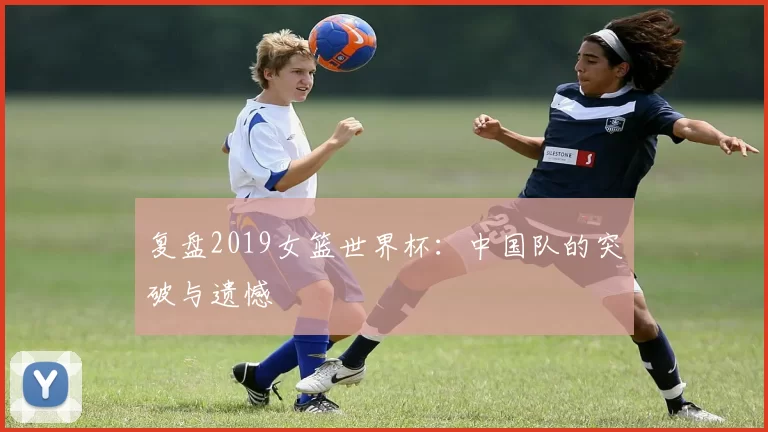 复盘2019女篮世界杯:中国队的突破与遗憾