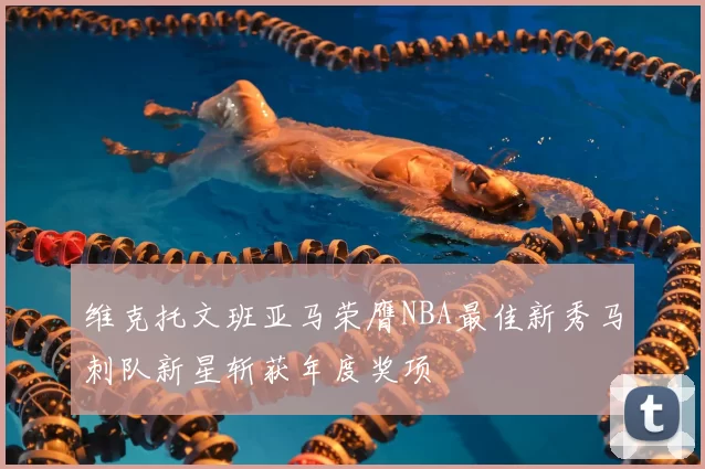 维克托文班亚马荣膺NBA最佳新秀马刺队新星斩获年度奖项