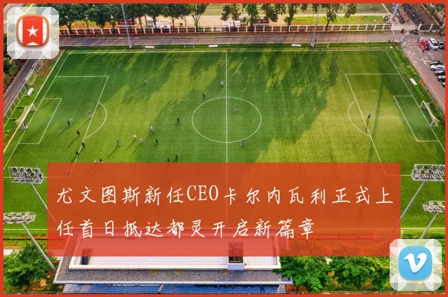 尤文图斯新任CEO卡尔内瓦利正式上任首日抵达都灵开启新篇章