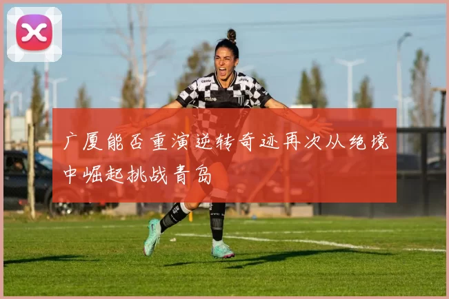 广厦能否重演逆转奇迹再次从绝境中崛起挑战青岛