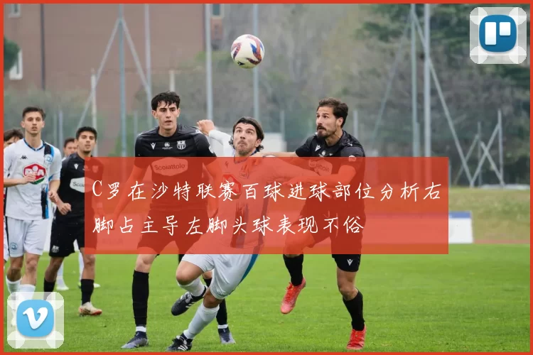 C罗在沙特联赛百球进球部位分析右脚占主导左脚头球表现不俗