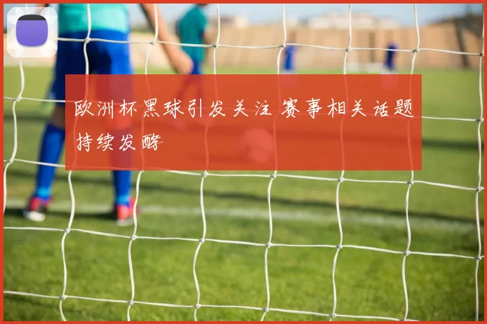 欧洲杯黑球引发关注 赛事相关话题持续发酵