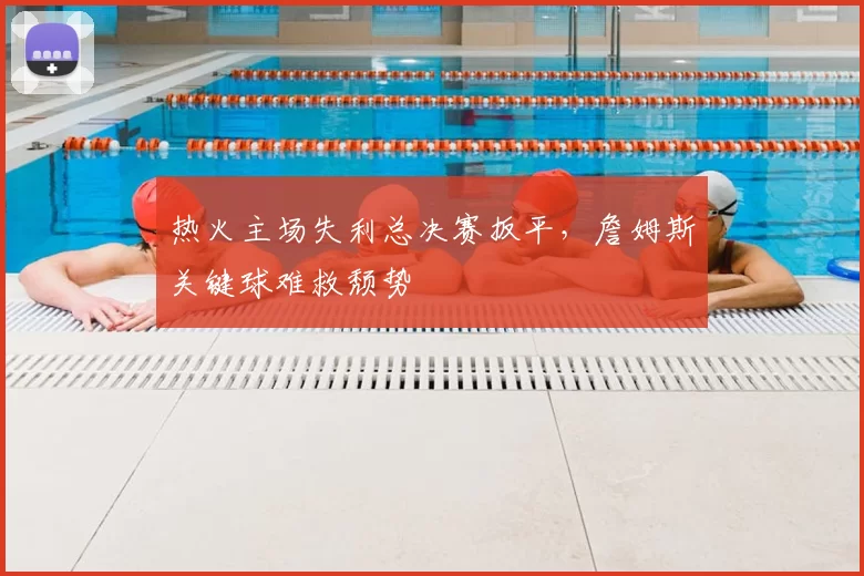 热火主场失利总决赛扳平,詹姆斯关键球难救颓势
