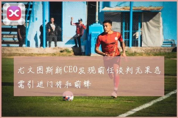 尤文图斯新CEO发现前任谈判无果急需引进门将和前锋