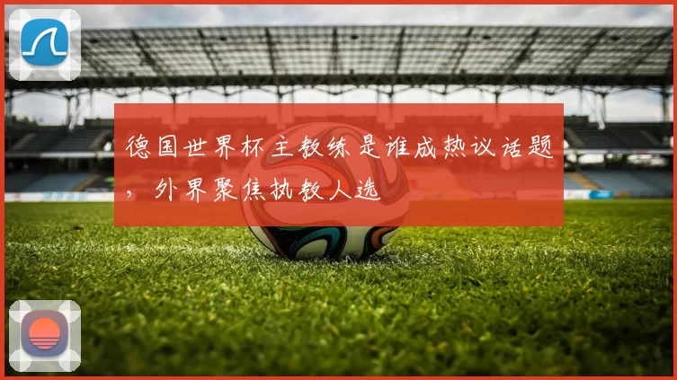 德国世界杯主教练是谁成热议话题,外界聚焦执教人选