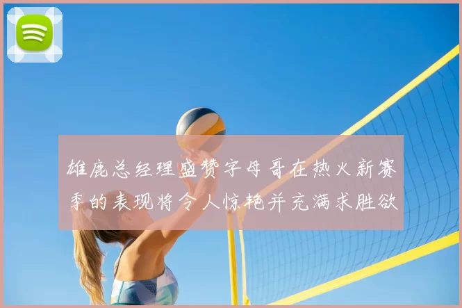 雄鹿总经理盛赞字母哥在热火新赛季的表现将令人惊艳并充满求胜欲