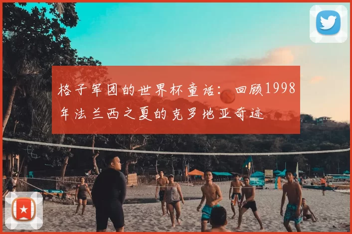 格子军团的世界杯童话:回顾1998年法兰西之夏的克罗地亚奇迹