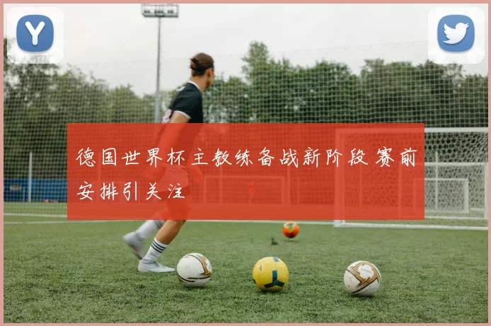 德国世界杯主教练备战新阶段 赛前安排引关注