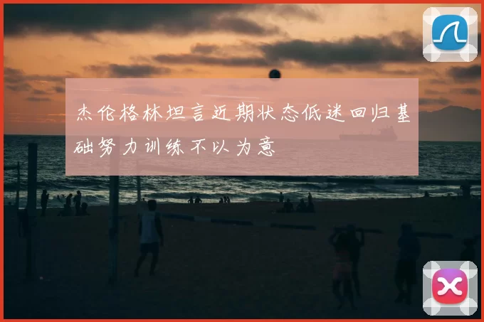 杰伦格林坦言近期状态低迷回归基础努力训练不以为意