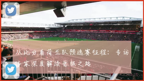 从比分看荷兰队预选赛征程：专访专家深度解读晋级之路