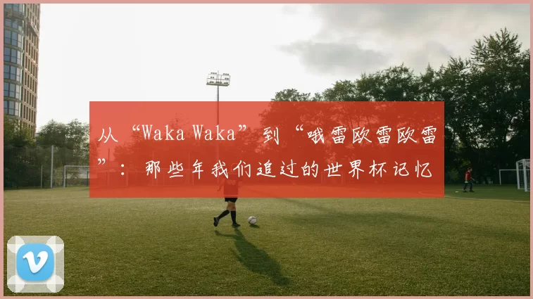 从“Waka Waka”到“哦雷欧雷欧雷”：那些年我们追过的世界杯记忆