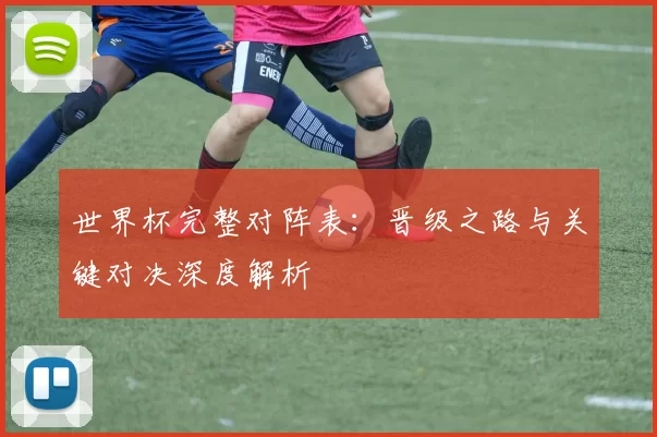 世界杯完整对阵表：晋级之路与关键对决深度解析