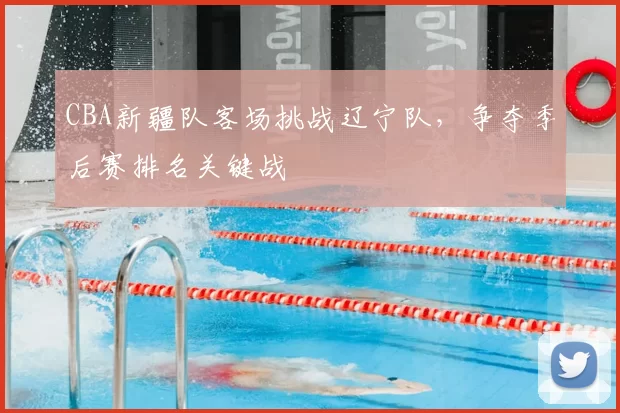 CBA新疆队客场挑战辽宁队，争夺季后赛排名关键战