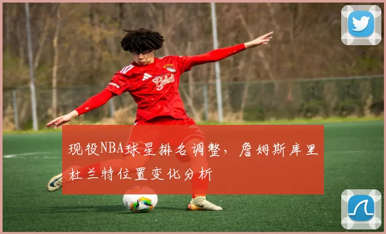 现役NBA球星排名调整,詹姆斯库里杜兰特位置变化分析